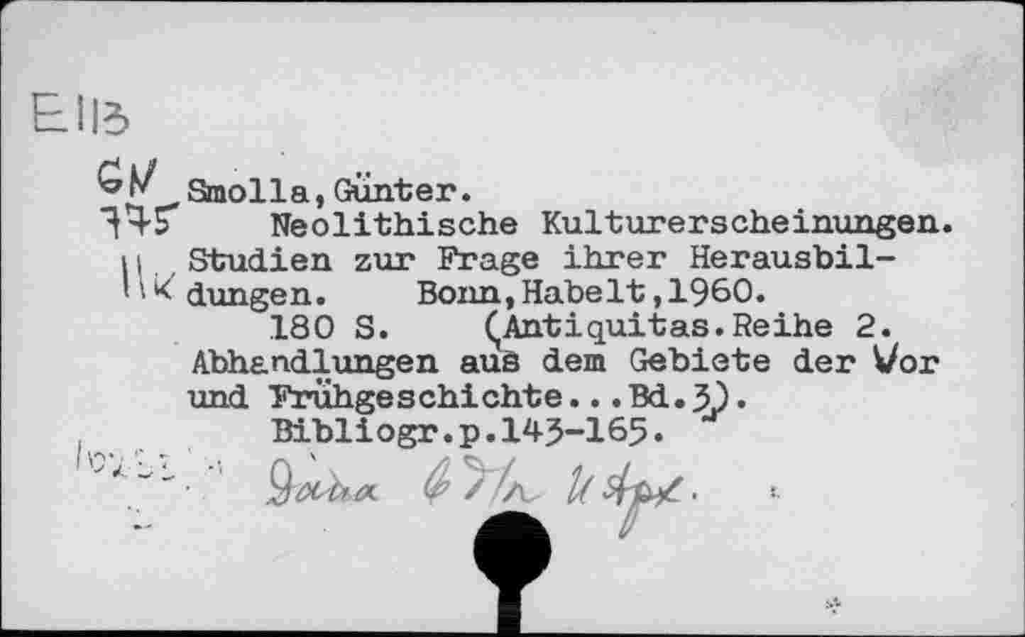 ﻿CM ЗЧҐ
Ik
Smolla,Gunter.
Neolithische Kulturerscheinungen.

Studien zur Frage ihrer Herausbildungen.	Bonn,Habe1t,1960.
180 S.	ÇAntiquitas.Reihe 2.
Abhandlungen auä dem Gebiete der Vor und Frühgeschichte...Bd. Д) •
Bibliogr.p.145-165.
